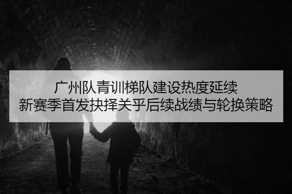 广州队青训梯队建设热度延续 新赛季首发抉择关乎后续战绩与轮换策略