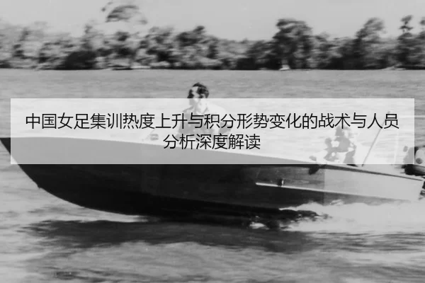 中国女足集训热度上升与积分形势变化的战术与人员分析深度解读